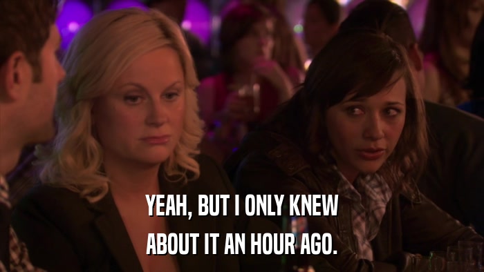 YEAH, BUT I ONLY KNEW ABOUT IT AN HOUR AGO. 