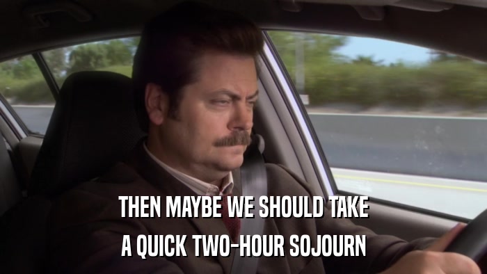 THEN MAYBE WE SHOULD TAKE A QUICK TWO-HOUR SOJOURN 