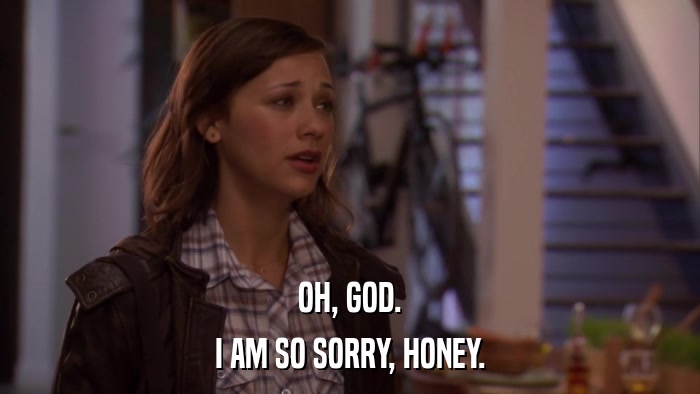 OH, GOD. I AM SO SORRY, HONEY. 