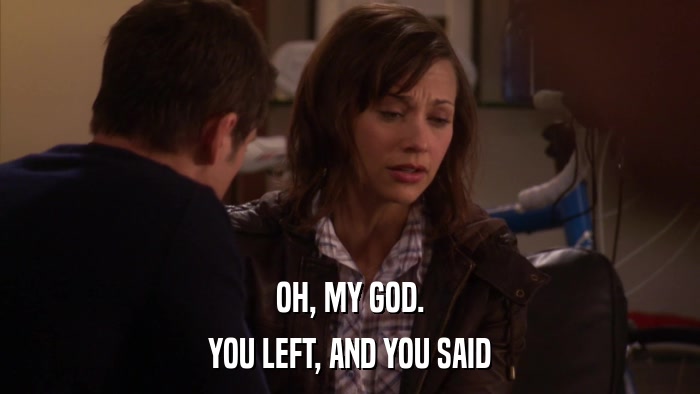 OH, MY GOD. YOU LEFT, AND YOU SAID 