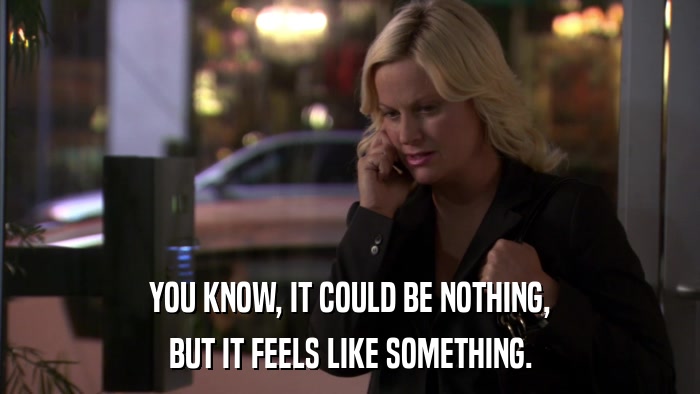 YOU KNOW, IT COULD BE NOTHING, BUT IT FEELS LIKE SOMETHING. 