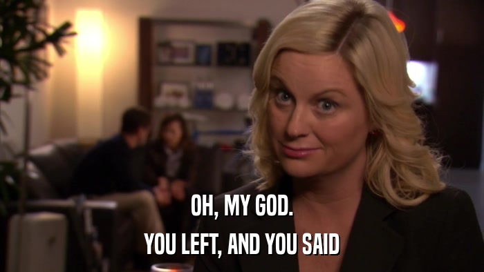 OH, MY GOD. YOU LEFT, AND YOU SAID 