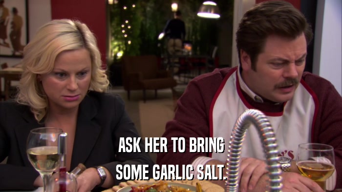 ASK HER TO BRING SOME GARLIC SALT. 