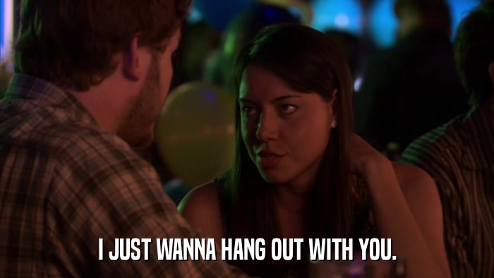 I JUST WANNA HANG OUT WITH YOU.  