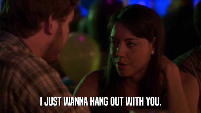 I JUST WANNA HANG OUT WITH YOU.  