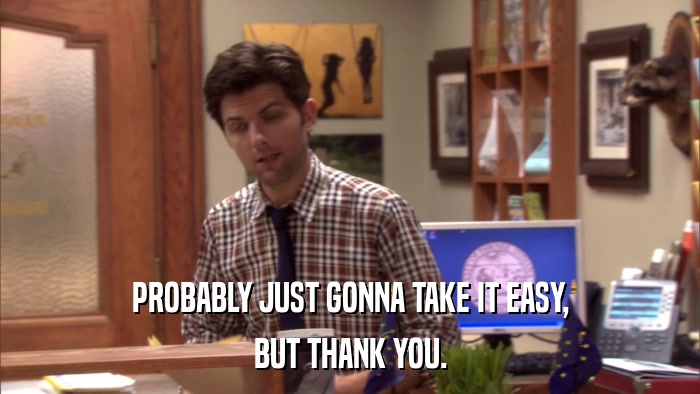 PROBABLY JUST GONNA TAKE IT EASY, BUT THANK YOU. 