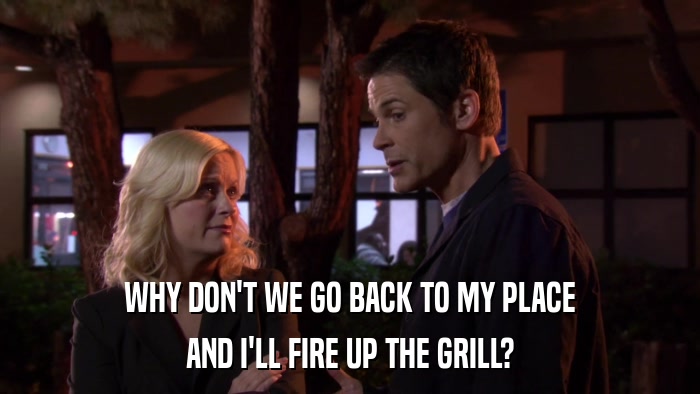 WHY DON'T WE GO BACK TO MY PLACE AND I'LL FIRE UP THE GRILL? 