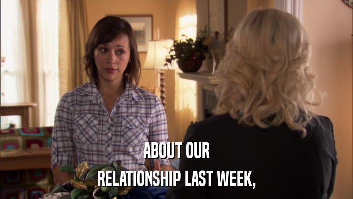ABOUT OUR RELATIONSHIP LAST WEEK, 