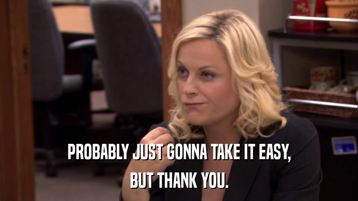 PROBABLY JUST GONNA TAKE IT EASY, BUT THANK YOU. 