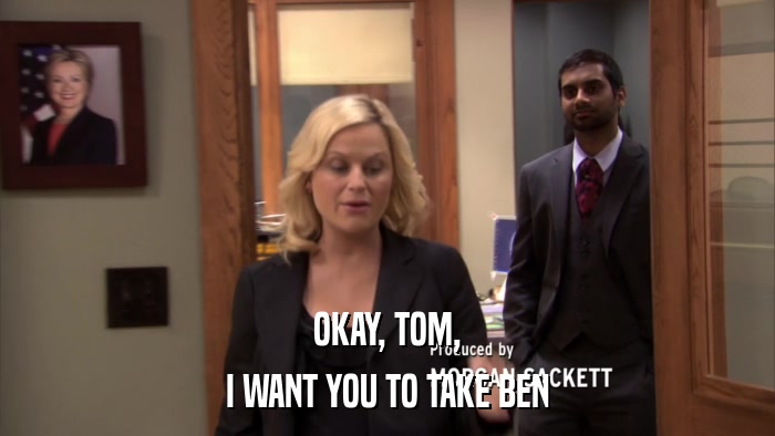 OKAY, TOM, I WANT YOU TO TAKE BEN 