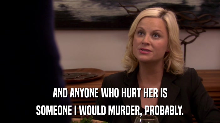 AND ANYONE WHO HURT HER IS SOMEONE I WOULD MURDER, PROBABLY. 