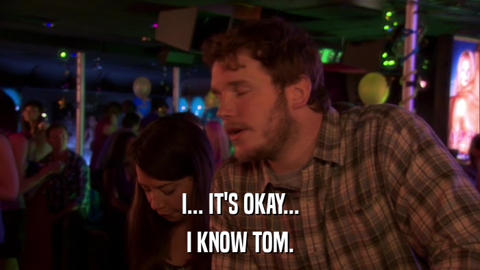 I... IT'S OKAY... I KNOW TOM. 