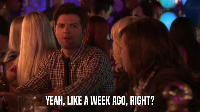 YEAH, LIKE A WEEK AGO, RIGHT?  