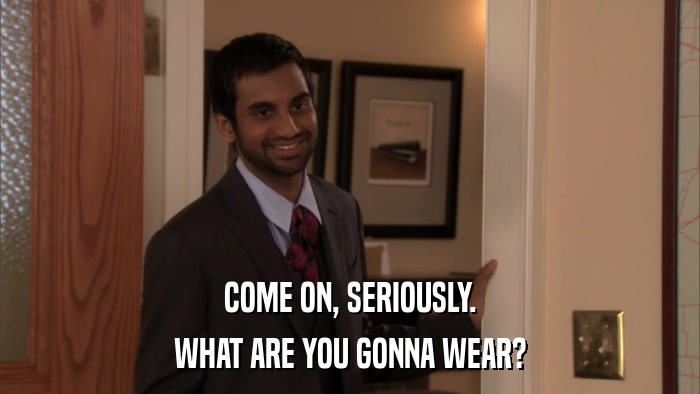 COME ON, SERIOUSLY. WHAT ARE YOU GONNA WEAR? 