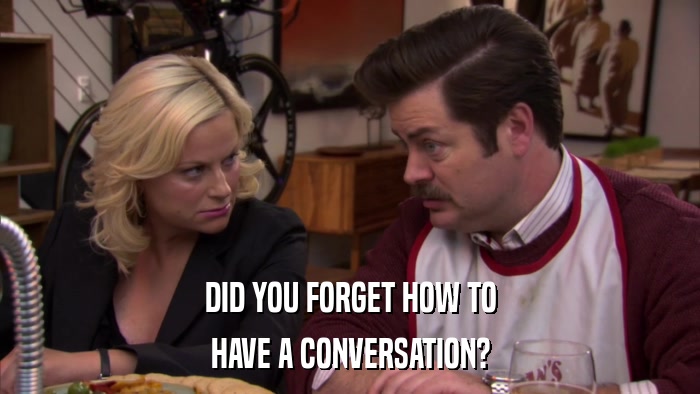 DID YOU FORGET HOW TO HAVE A CONVERSATION? 