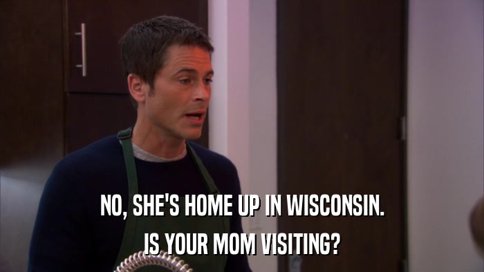 NO, SHE'S HOME UP IN WISCONSIN. IS YOUR MOM VISITING? 