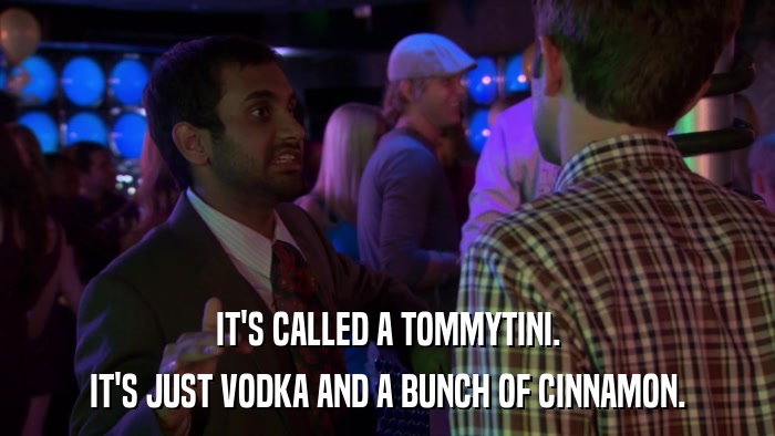 IT'S CALLED A TOMMYTINI. IT'S JUST VODKA AND A BUNCH OF CINNAMON. 