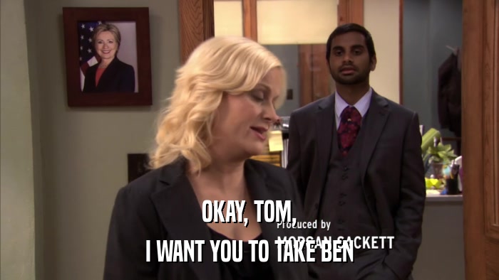 OKAY, TOM, I WANT YOU TO TAKE BEN 