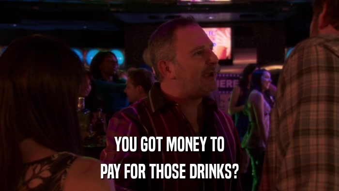 YOU GOT MONEY TO PAY FOR THOSE DRINKS? 
