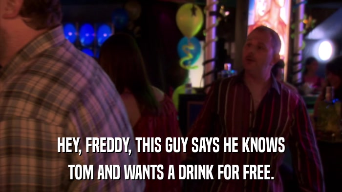 HEY, FREDDY, THIS GUY SAYS HE KNOWS TOM AND WANTS A DRINK FOR FREE. 