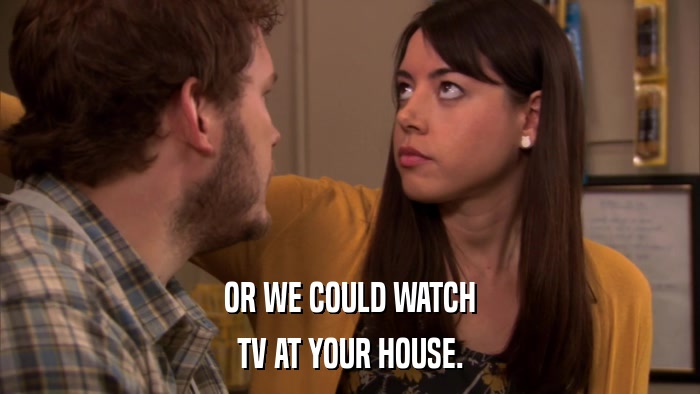 OR WE COULD WATCH TV AT YOUR HOUSE. 