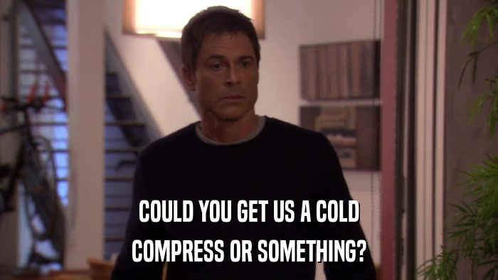 COULD YOU GET US A COLD COMPRESS OR SOMETHING? 