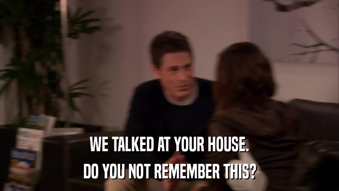 WE TALKED AT YOUR HOUSE. DO YOU NOT REMEMBER THIS? 