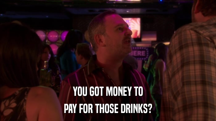 YOU GOT MONEY TO PAY FOR THOSE DRINKS? 