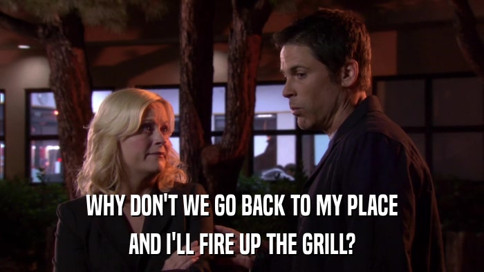 WHY DON'T WE GO BACK TO MY PLACE AND I'LL FIRE UP THE GRILL? 