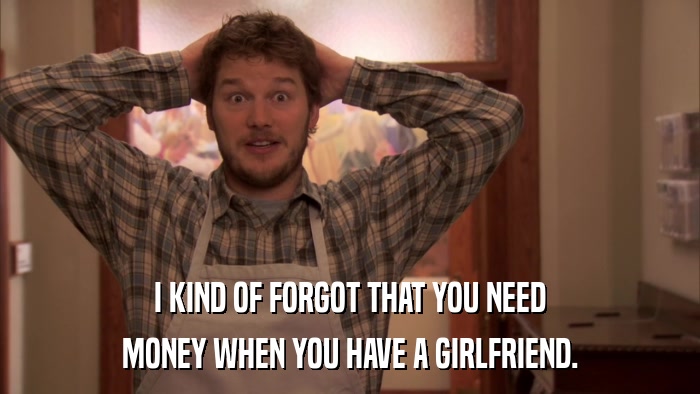 I KIND OF FORGOT THAT YOU NEED MONEY WHEN YOU HAVE A GIRLFRIEND. 
