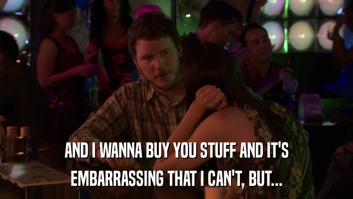 AND I WANNA BUY YOU STUFF AND IT'S EMBARRASSING THAT I CAN'T, BUT... 