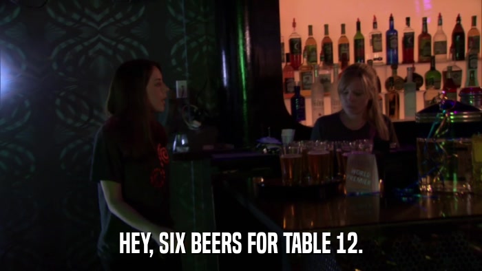HEY, SIX BEERS FOR TABLE 12.  