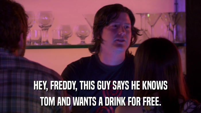 HEY, FREDDY, THIS GUY SAYS HE KNOWS TOM AND WANTS A DRINK FOR FREE. 