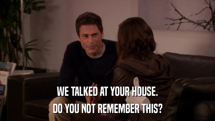 WE TALKED AT YOUR HOUSE. DO YOU NOT REMEMBER THIS? 