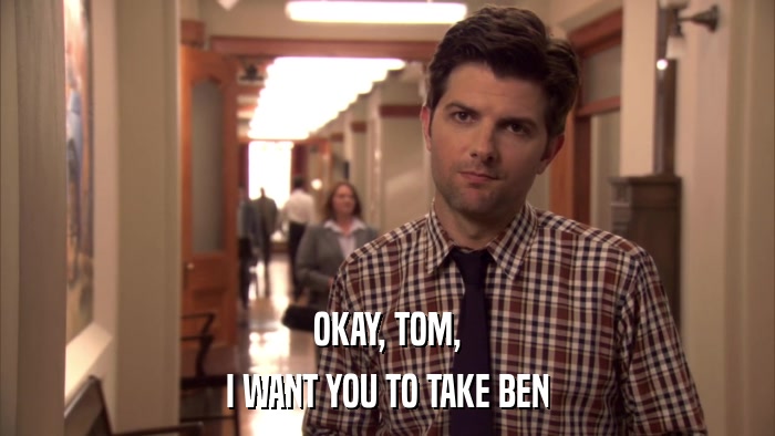 OKAY, TOM, I WANT YOU TO TAKE BEN 