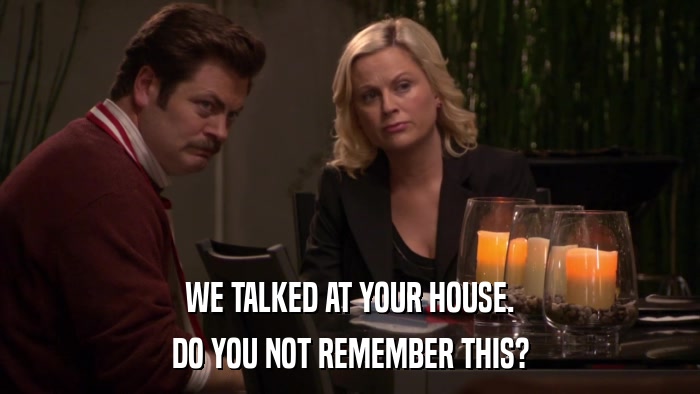 WE TALKED AT YOUR HOUSE. DO YOU NOT REMEMBER THIS? 