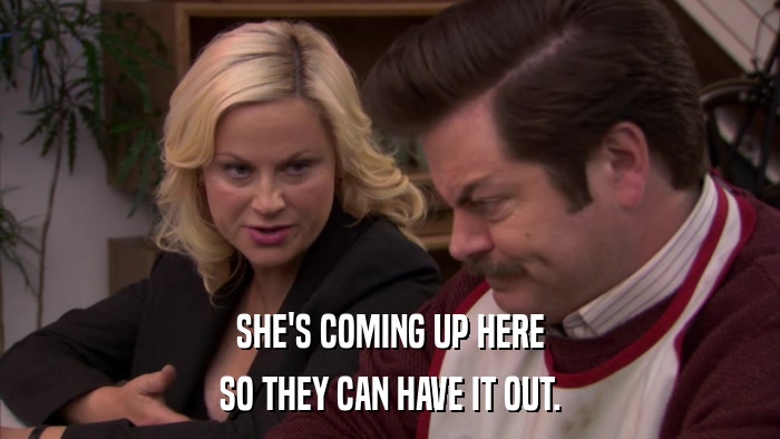 SHE'S COMING UP HERE SO THEY CAN HAVE IT OUT. 