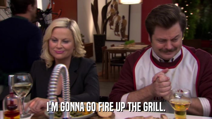 I'M GONNA GO FIRE UP THE GRILL.  