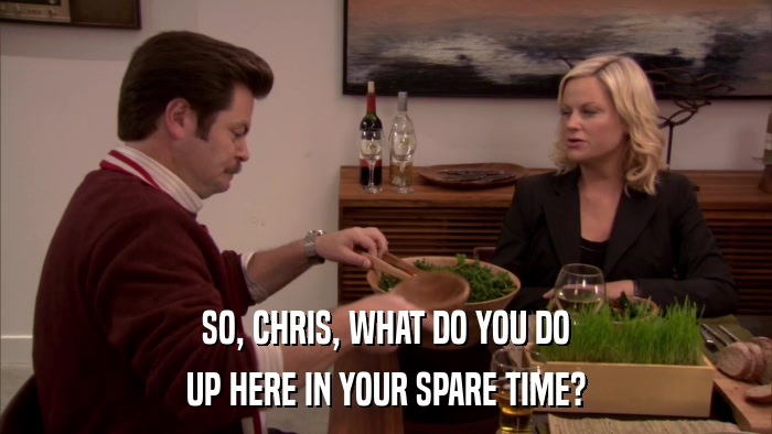 SO, CHRIS, WHAT DO YOU DO UP HERE IN YOUR SPARE TIME? 