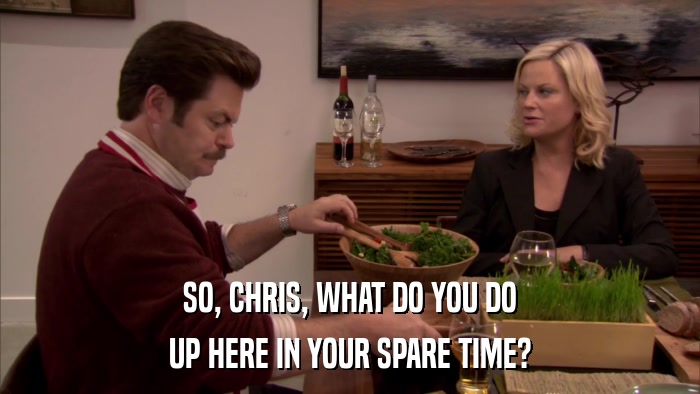 SO, CHRIS, WHAT DO YOU DO UP HERE IN YOUR SPARE TIME? 