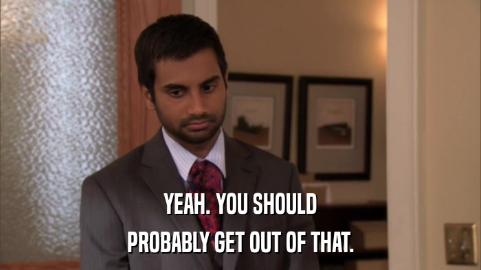 YEAH. YOU SHOULD PROBABLY GET OUT OF THAT. 