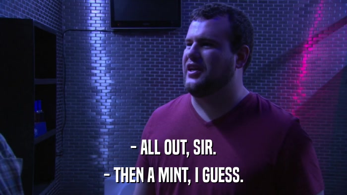 - ALL OUT, SIR. - THEN A MINT, I GUESS. 