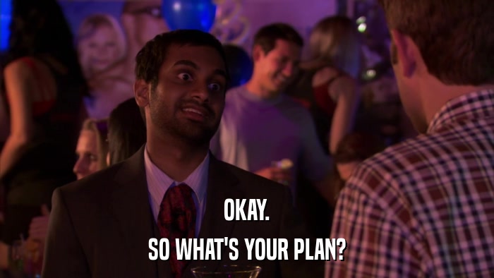 OKAY. SO WHAT'S YOUR PLAN? 