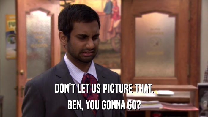 DON'T LET US PICTURE THAT. BEN, YOU GONNA GO? 
