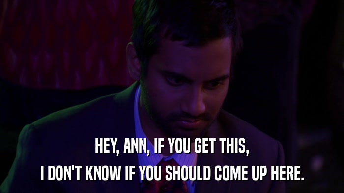 HEY, ANN, IF YOU GET THIS, I DON'T KNOW IF YOU SHOULD COME UP HERE. 