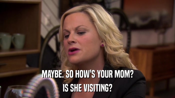 MAYBE. SO HOW'S YOUR MOM? IS SHE VISITING? 