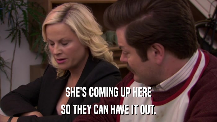 SHE'S COMING UP HERE SO THEY CAN HAVE IT OUT. 