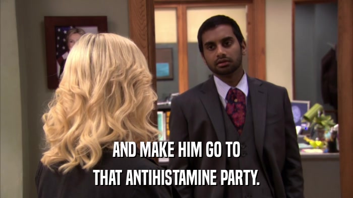 AND MAKE HIM GO TO THAT ANTIHISTAMINE PARTY. 