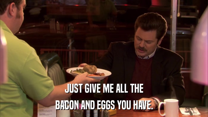 JUST GIVE ME ALL THE BACON AND EGGS YOU HAVE. 