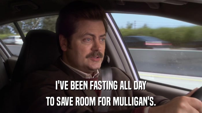 I'VE BEEN FASTING ALL DAY TO SAVE ROOM FOR MULLIGAN'S. 